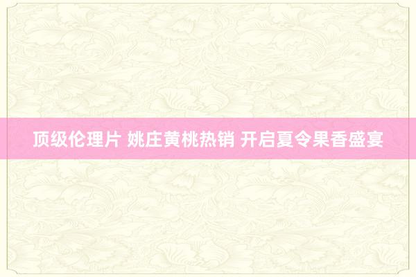 顶级伦理片 姚庄黄桃热销 开启夏令果香盛宴