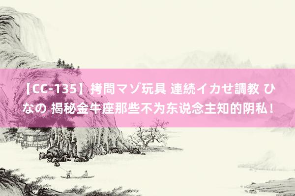 【CC-135】拷問マゾ玩具 連続イカせ調教 ひなの 揭秘金牛座那些不为东说念主知的阴私！