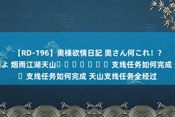 【RD-196】奥様欲情日記 奥さん何これ！？スケベ汁ためすぎだよ 烟雨江湖天山​​​​​​​支线任务如何完成 天山支线任务全经过