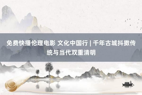 免费快播伦理电影 文化中国行 | 千年古城抖擞传统与当代双重清明