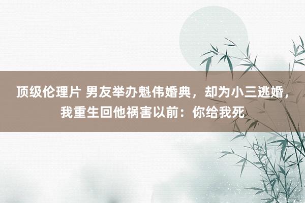 顶级伦理片 男友举办魁伟婚典，却为小三逃婚，我重生回他祸害以前：你给我死