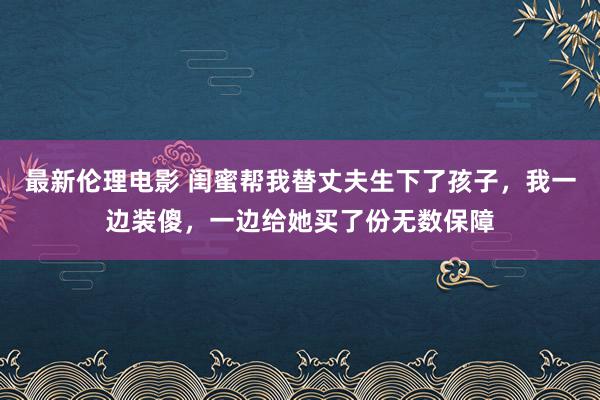 最新伦理电影 闺蜜帮我替丈夫生下了孩子，我一边装傻，一边给她买了份无数保障