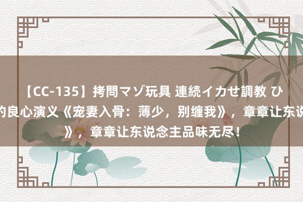 【CC-135】拷問マゾ玩具 連続イカせ調教 ひなの 不可不读的良心演义《宠妻入骨：薄少，别缠我》，章章让东说念主品味无尽！