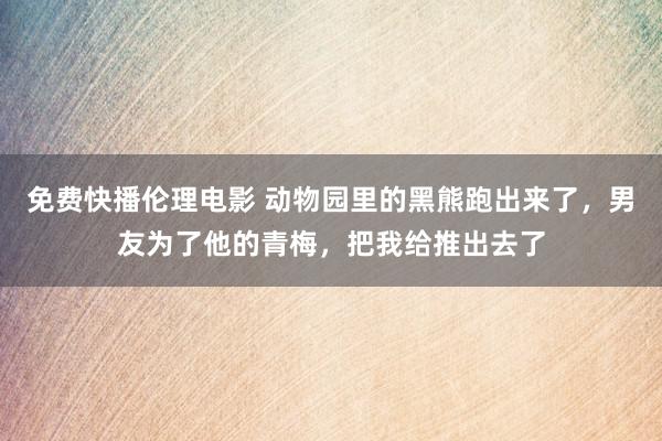 免费快播伦理电影 动物园里的黑熊跑出来了，男友为了他的青梅，把我给推出去了