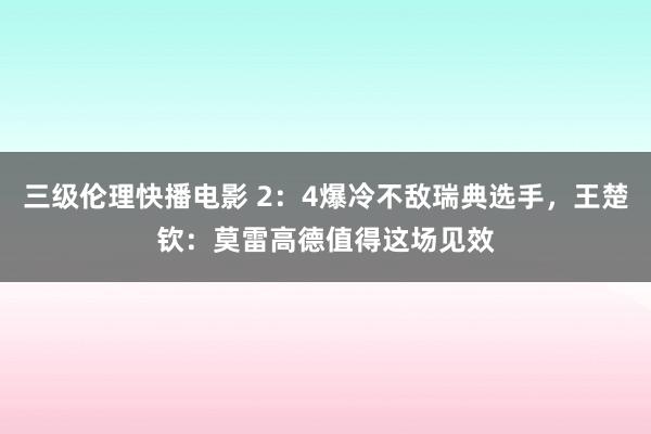 三级伦理快播电影 2：4爆冷不敌瑞典选手，王楚钦：莫雷高德值得这场见效