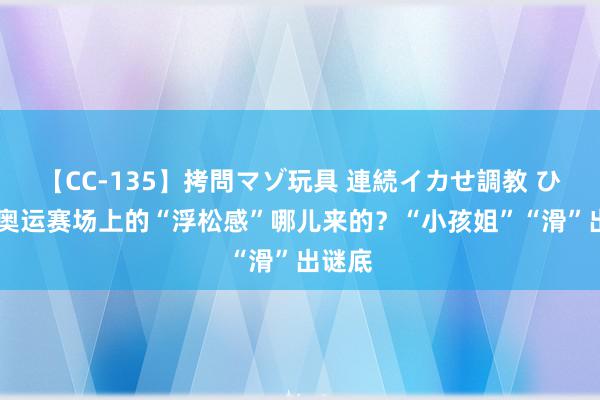 【CC-135】拷問マゾ玩具 連続イカせ調教 ひなの 奥运赛场上的“浮松感”哪儿来的？“小孩姐”“滑”出谜底