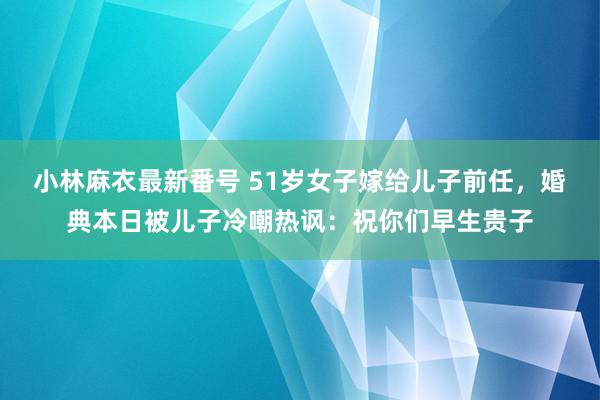 小林麻衣最新番号 51岁女子嫁给儿子前任，婚典本日被儿子冷嘲热讽：祝你们早生贵子