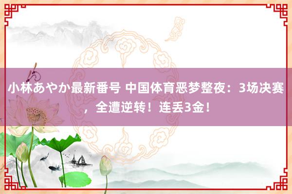 小林あやか最新番号 中国体育恶梦整夜：3场决赛，全遭逆转！连丢3金！