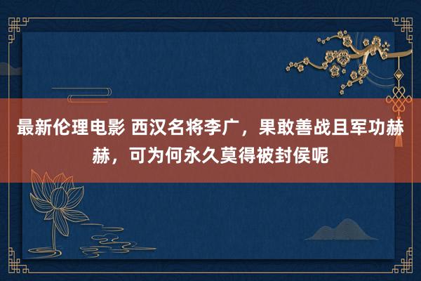 最新伦理电影 西汉名将李广，果敢善战且军功赫赫，可为何永久莫得被封侯呢