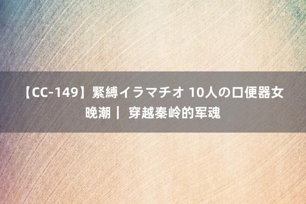 【CC-149】緊縛イラマチオ 10人の口便器女 晚潮｜ 穿越秦岭的军魂