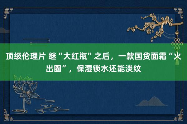 顶级伦理片 继“大红瓶”之后，一款国货面霜“火出圈”，保湿锁水还能淡纹