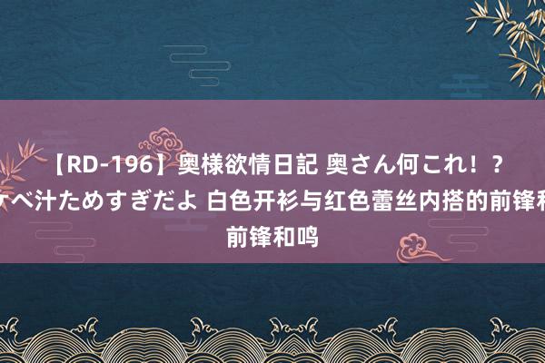 【RD-196】奥様欲情日記 奥さん何これ！？スケベ汁ためすぎだよ 白色开衫与红色蕾丝内搭的前锋和鸣