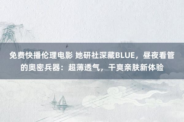 免费快播伦理电影 她研社深藏BLUE，昼夜看管的奥密兵器：超薄透气，干爽亲肤新体验