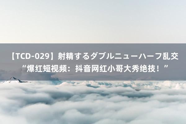 【TCD-029】射精するダブルニューハーフ乱交 “爆红短视频：抖音网红小哥大秀绝技！”