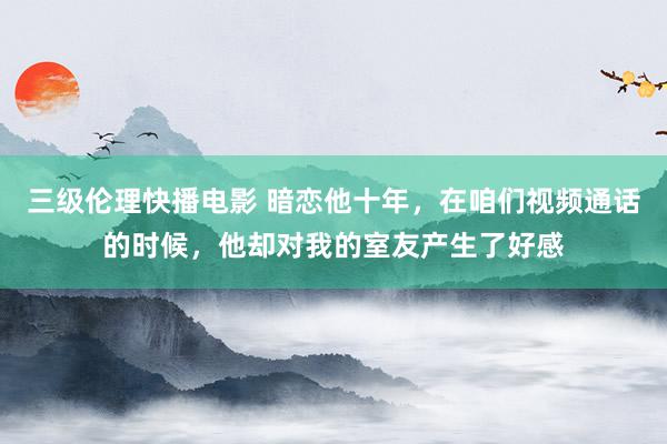 三级伦理快播电影 暗恋他十年，在咱们视频通话的时候，他却对我的室友产生了好感