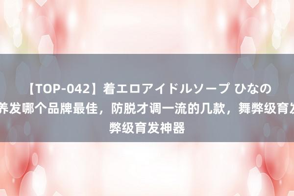 【TOP-042】着エロアイドルソープ ひなの 生发养发哪个品牌最佳，防脱才调一流的几款，舞弊级育发神器