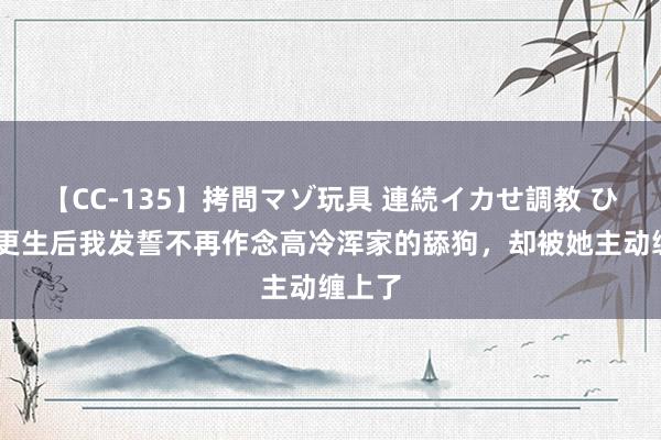 【CC-135】拷問マゾ玩具 連続イカせ調教 ひなの 更生后我发誓不再作念高冷浑家的舔狗，却被她主动缠上了