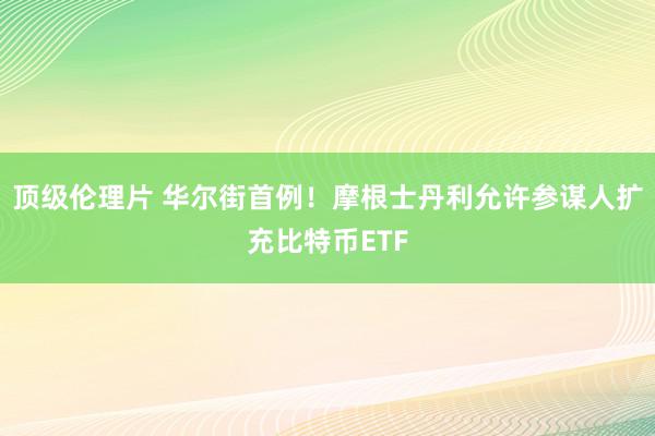 顶级伦理片 华尔街首例！摩根士丹利允许参谋人扩充比特币ETF