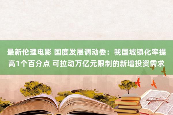 最新伦理电影 国度发展调动委：我国城镇化率提高1个百分点 可拉动万亿元限制的新增投资需求