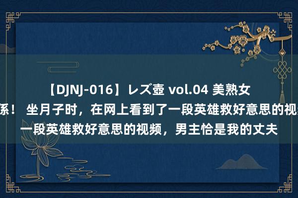 【DJNJ-016】レズ壺 vol.04 美熟女 VS 美少女の禁断な関係！ 坐月子时，在网上看到了一段英雄救好意思的视频，男主恰是我的丈夫