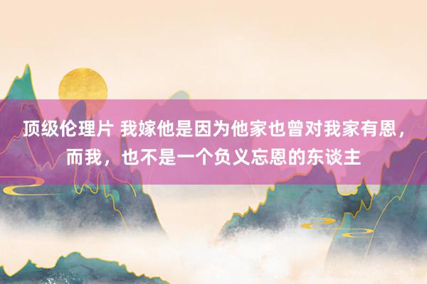 顶级伦理片 我嫁他是因为他家也曾对我家有恩，而我，也不是一个负义忘恩的东谈主