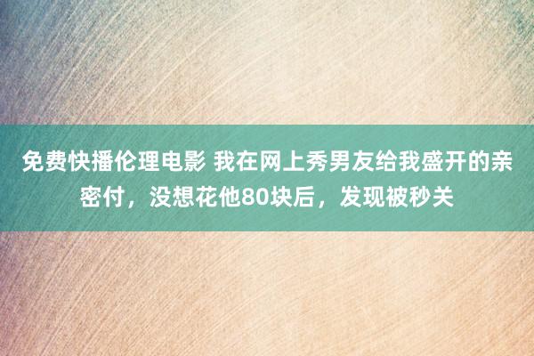 免费快播伦理电影 我在网上秀男友给我盛开的亲密付，没想花他80块后，发现被秒关