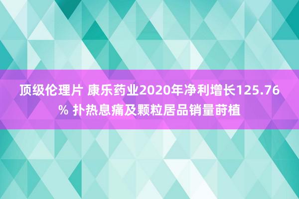 顶级伦理片 康乐药业2020年净利增长125.76% 扑热息痛及颗粒居品销量莳植