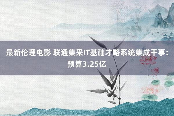 最新伦理电影 联通集采IT基础才略系统集成干事：预算3.25亿