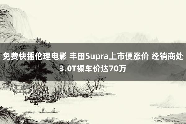 免费快播伦理电影 丰田Supra上市便涨价 经销商处3.0T裸车价达70万