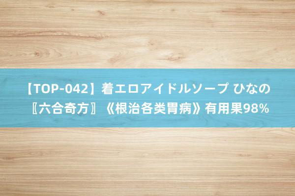 【TOP-042】着エロアイドルソープ ひなの 〖六合奇方〗《根治各类胃病》有用果98%