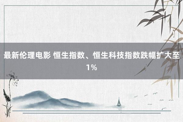 最新伦理电影 恒生指数、恒生科技指数跌幅扩大至1%