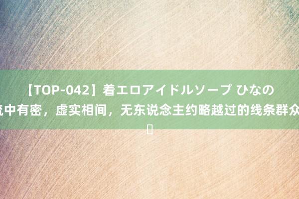 【TOP-042】着エロアイドルソープ ひなの 疏中有密，虚实相间，无东说念主约略越过的线条群众​