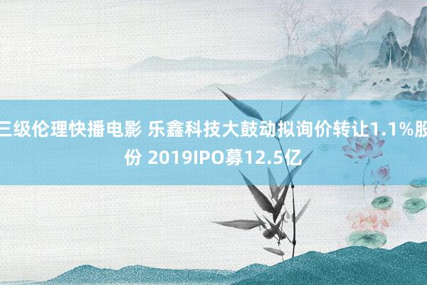 三级伦理快播电影 乐鑫科技大鼓动拟询价转让1.1%股份 2019IPO募12.5亿