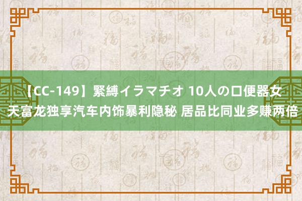 【CC-149】緊縛イラマチオ 10人の口便器女 天富龙独享汽车内饰暴利隐秘 居品比同业多赚两倍