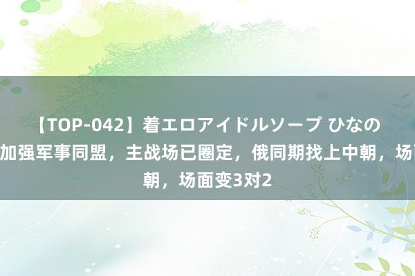 【TOP-042】着エロアイドルソープ ひなの 好意思日加强军事同盟，主战场已圈定，俄同期找上中朝，场面变3对2