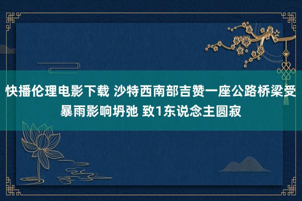 快播伦理电影下载 沙特西南部吉赞一座公路桥梁受暴雨影响坍弛 致1东说念主圆寂