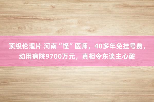 顶级伦理片 河南“怪”医师，40多年免挂号费，动用病院9700万元，真相令东谈主心酸