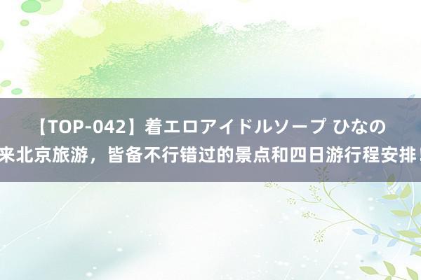 【TOP-042】着エロアイドルソープ ひなの 来北京旅游，皆备不行错过的景点和四日游行程安排！