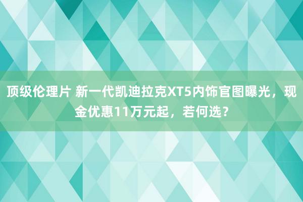 顶级伦理片 新一代凯迪拉克XT5内饰官图曝光，现金优惠11万元起，若何选？