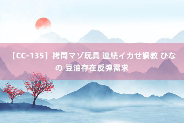 【CC-135】拷問マゾ玩具 連続イカせ調教 ひなの 豆油存在反弹需求