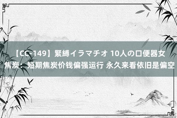 【CC-149】緊縛イラマチオ 10人の口便器女 焦炭：短期焦炭价钱偏强运行 永久来看依旧是偏空