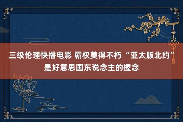 三级伦理快播电影 霸权莫得不朽 “亚太版北约”是好意思国东说念主的握念