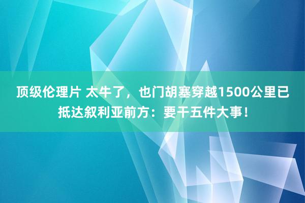 顶级伦理片 太牛了，也门胡塞穿越1500公里已抵达叙利亚前方：要干五件大事！