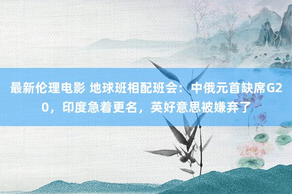 最新伦理电影 地球班相配班会：中俄元首缺席G20，印度急着更名，英好意思被嫌弃了