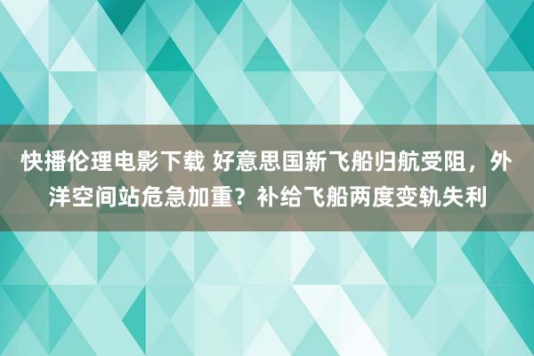 快播伦理电影下载 好意思国新飞船归航受阻，外洋空间站危急加重？补给飞船两度变轨失利