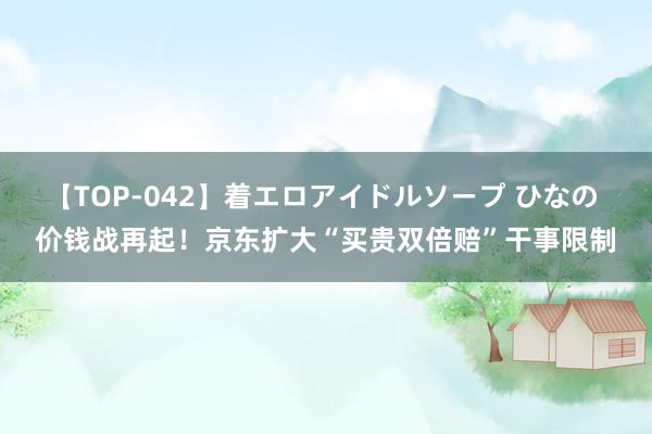 【TOP-042】着エロアイドルソープ ひなの 价钱战再起！京东扩大“买贵双倍赔”干事限制