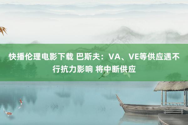 快播伦理电影下载 巴斯夫：VA、VE等供应遇不行抗力影响 将中断供应