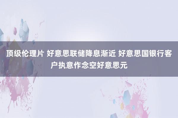 顶级伦理片 好意思联储降息渐近 好意思国银行客户执意作念空好意思元