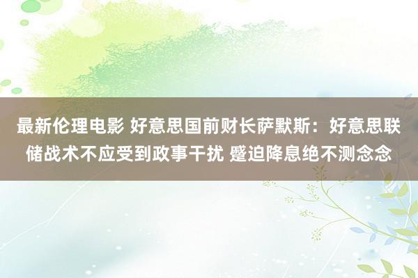 最新伦理电影 好意思国前财长萨默斯：好意思联储战术不应受到政事干扰 蹙迫降息绝不测念念