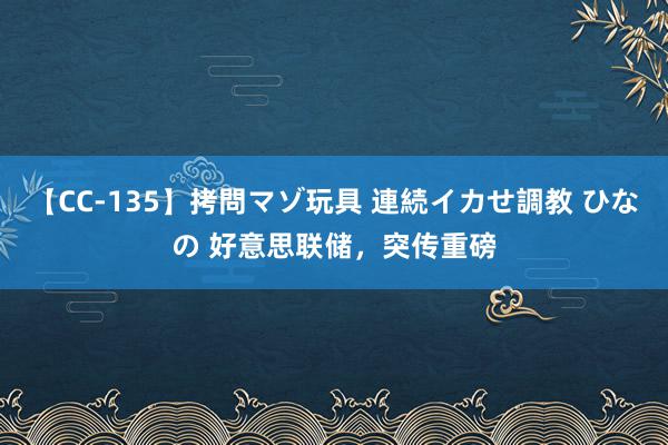 【CC-135】拷問マゾ玩具 連続イカせ調教 ひなの 好意思联储，突传重磅